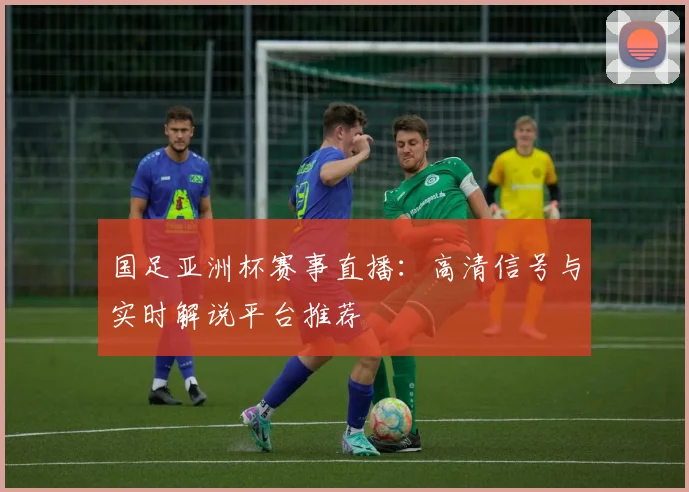 国足亚洲杯赛事直播：高清信号与实时解说平台推荐